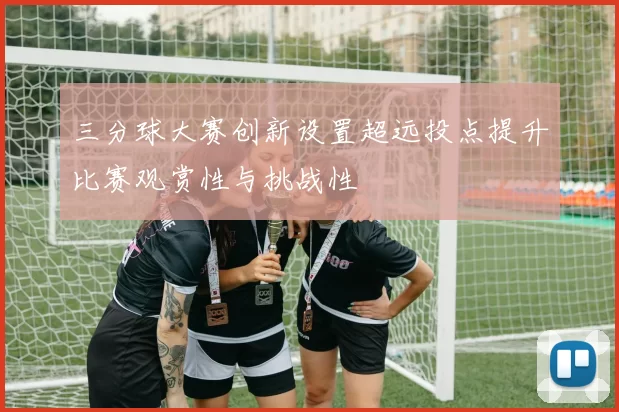 三分球大赛创新设置超远投点提升比赛观赏性与挑战性
