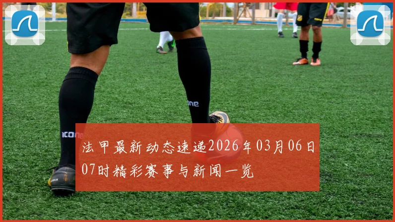 法甲最新动态速递2026年03月06日07时精彩赛事与新闻一览