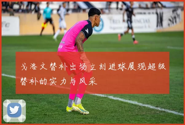 戈洛文替补出场立刻进球展现超级替补的实力与风采