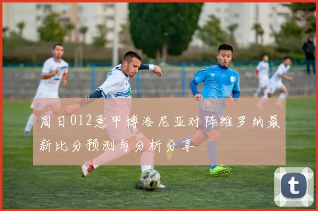 周日012意甲博洛尼亚对阵维罗纳最新比分预测与分析分享