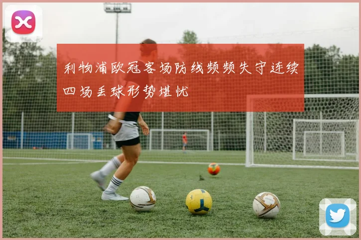 利物浦欧冠客场防线频频失守连续四场丢球形势堪忧