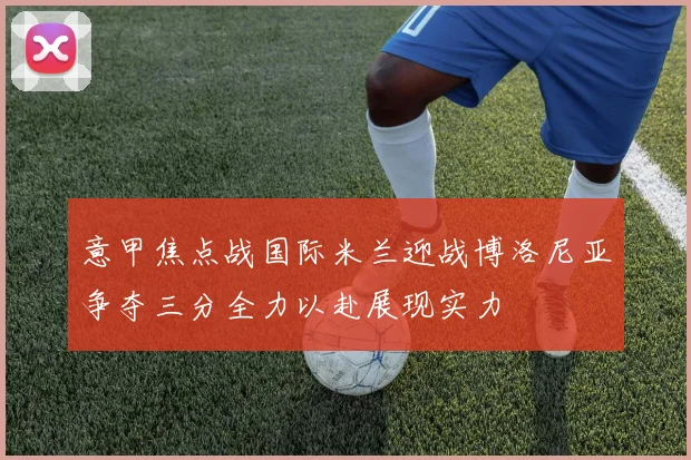 意甲焦点战国际米兰迎战博洛尼亚争夺三分全力以赴展现实力