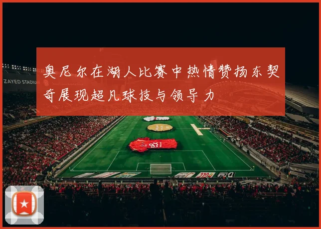 奥尼尔在湖人比赛中热情赞扬东契奇展现超凡球技与领导力