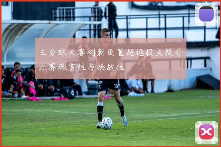 三分球大赛创新设置超远投点提升比赛观赏性与挑战性