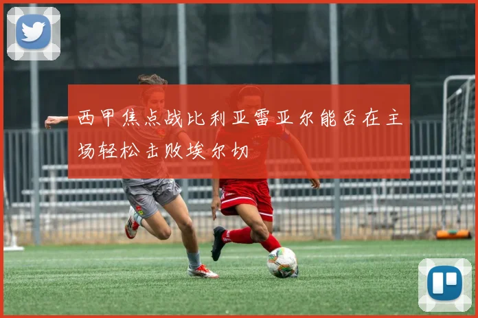 西甲焦点战比利亚雷亚尔能否在主场轻松击败埃尔切