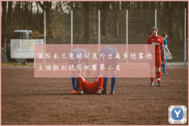 国际米兰意超杯意外出局多特蒙德主场胜利稳固联赛第二名