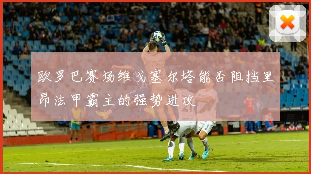 欧罗巴赛场维戈塞尔塔能否阻挡里昂法甲霸主的强势进攻